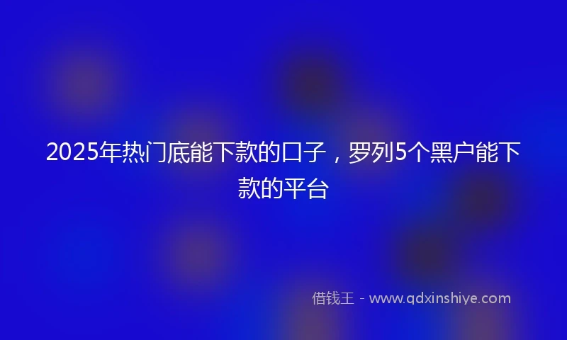 2025年热门底能下款的口子，罗列5个黑户能下款的平台