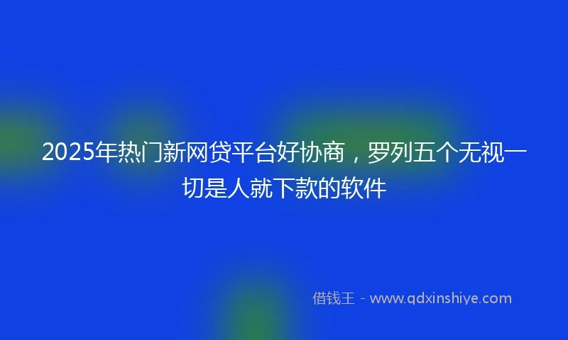 2025年热门新网贷平台好协商，罗列五个无视一切是人就下款的软件