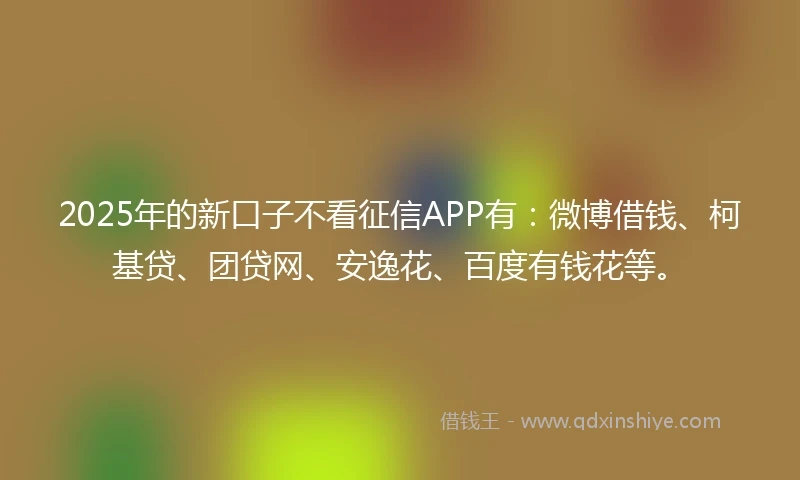 2025年的新口子不看征信APP有：微博借钱、柯基贷、团贷网、安逸花、百度有钱花等。