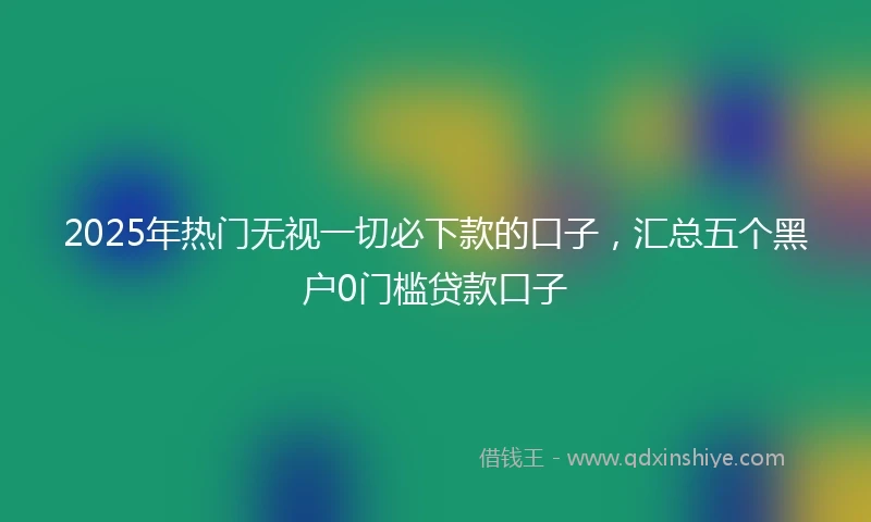 2025年热门无视一切必下款的口子，汇总五个黑户0门槛贷款口子