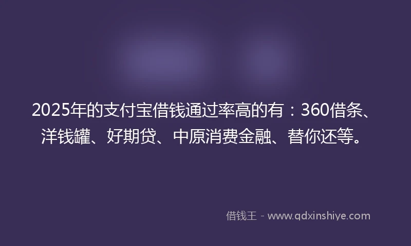 2025年的支付宝借钱通过率高的有：360借条、洋钱罐、好期贷、中原消费金融、替你还等。