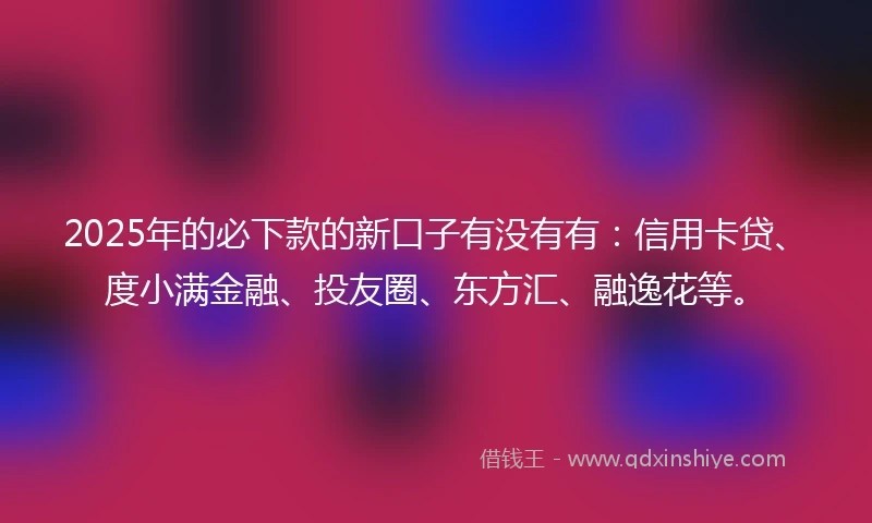 2025年的必下款的新口子有没有有：信用卡贷、度小满金融、投友圈、东方汇、融逸花等。
