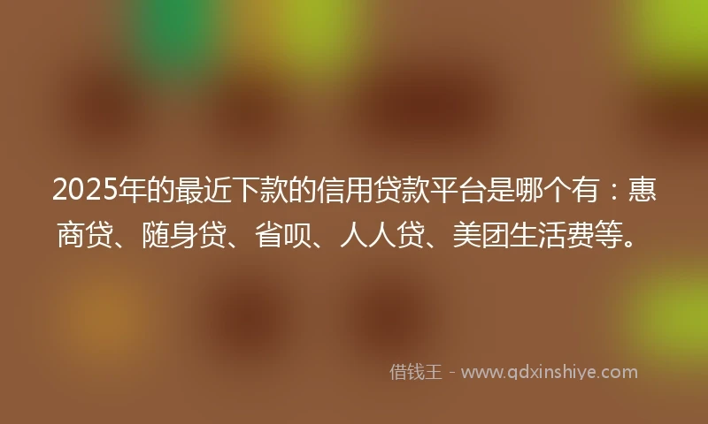 2025年的最近下款的信用贷款平台是哪个有：惠商贷、随身贷、省呗、人人贷、美团生活费等。