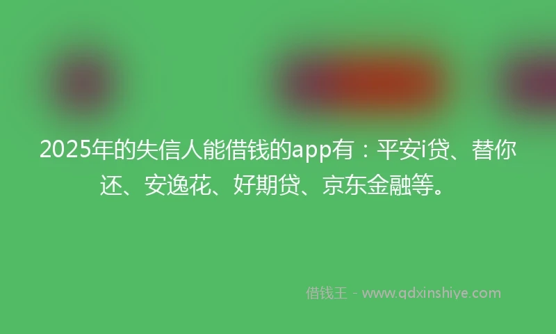 2025年的失信人能借钱的app有：平安i贷、替你还、安逸花、好期贷、京东金融等。