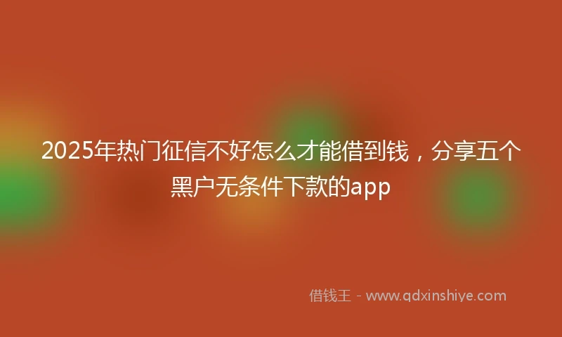 2025年热门征信不好怎么才能借到钱，分享五个黑户无条件下款的app