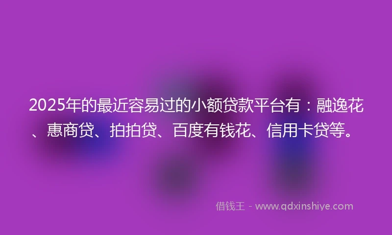 2025年的最近容易过的小额贷款平台有：融逸花、惠商贷、拍拍贷、百度有钱花、信用卡贷等。