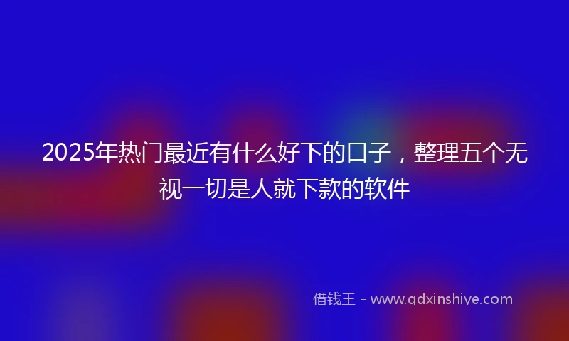 2025年热门最近有什么好下的口子，整理五个无视一切是人就下款的软件