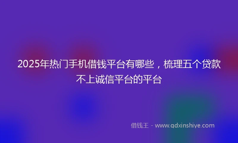 2025年热门手机借钱平台有哪些，梳理五个贷款不上诚信平台的平台
