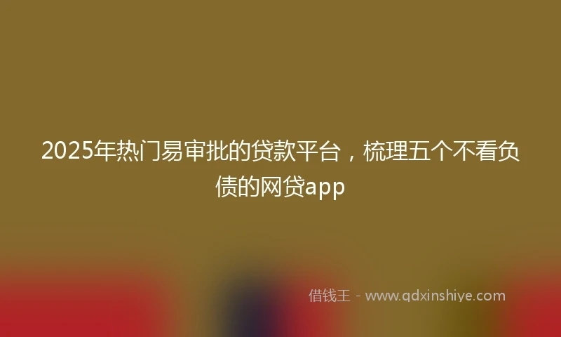 2025年热门易审批的贷款平台，梳理五个不看负债的网贷app
