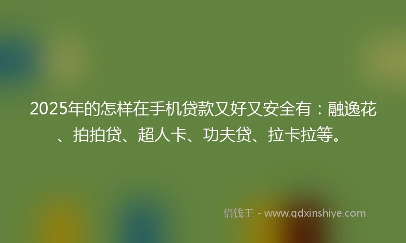 2025年的怎样在手机贷款又好又安全有：融逸花、拍拍贷、超人卡、功夫贷、拉卡拉等。