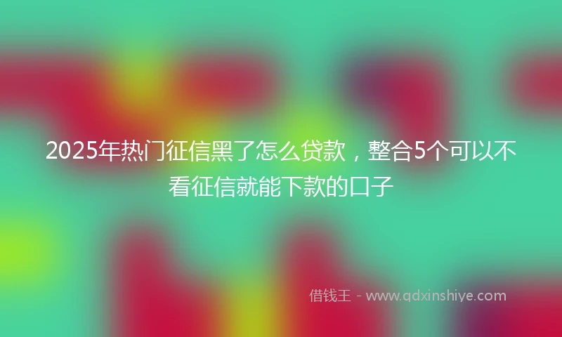 2025年热门征信黑了怎么贷款，整合5个可以不看征信就能下款的口子