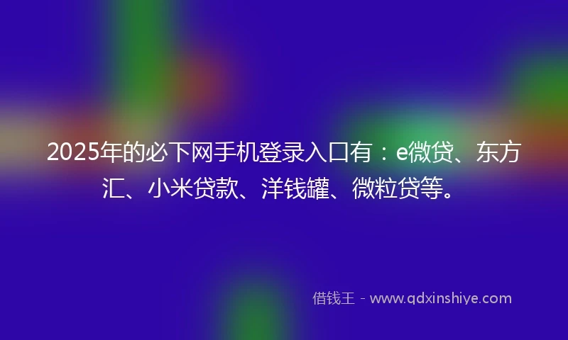 2025年的必下网手机登录入口有：e微贷、东方汇、小米贷款、洋钱罐、微粒贷等。