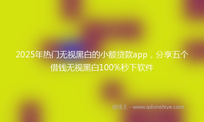 2025年热门无视黑白的小额贷款app，分享五个借钱无视黑白100%秒下软件