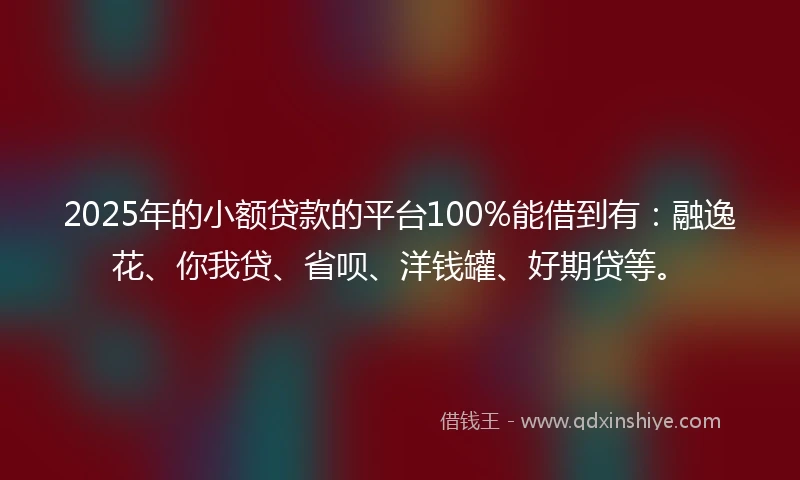 2025年的小额贷款的平台100%能借到有：融逸花、你我贷、省呗、洋钱罐、好期贷等。