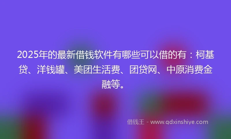 2025年的最新借钱软件有哪些可以借的有：柯基贷、洋钱罐、美团生活费、团贷网、中原消费金融等。