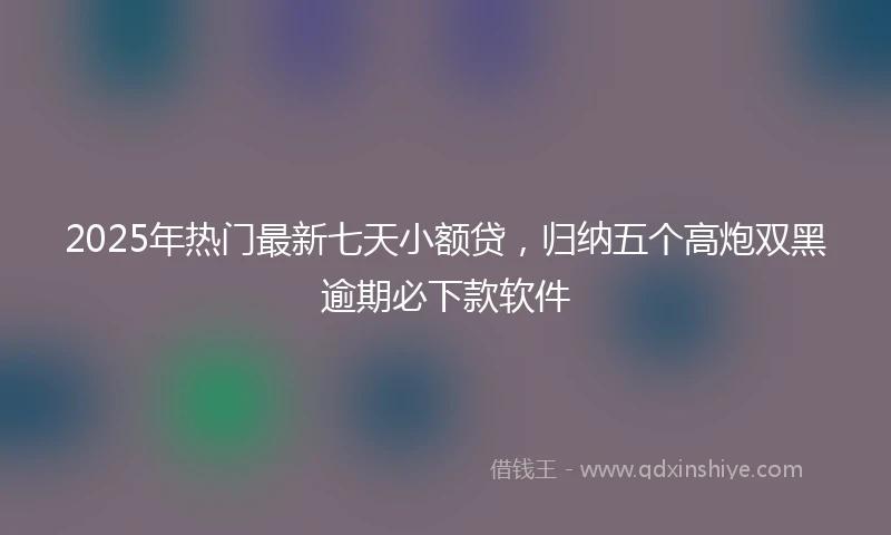 2025年热门最新七天小额贷，归纳五个高炮双黑逾期必下款软件