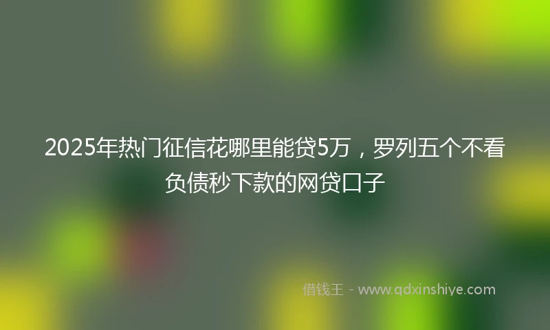2025年热门征信花哪里能贷5万，罗列五个不看负债秒下款的网贷口子