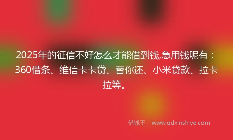 2025年的征信不好怎么才能借到钱,急用钱呢有：360借条、维信卡卡贷、替你还、小米贷款、拉卡拉等。