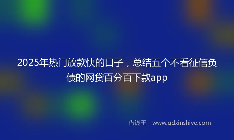 2025年热门放款快的口子，总结五个不看征信负债的网贷百分百下款app