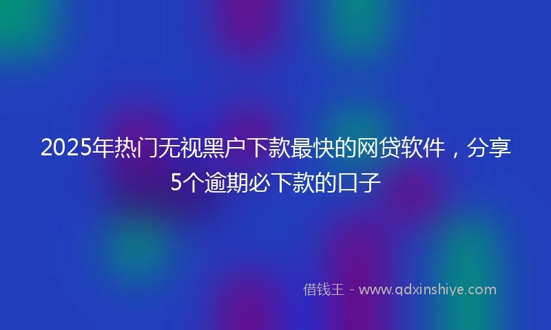2025年热门无视黑户下款最快的网贷软件，分享5个逾期必下款的口子