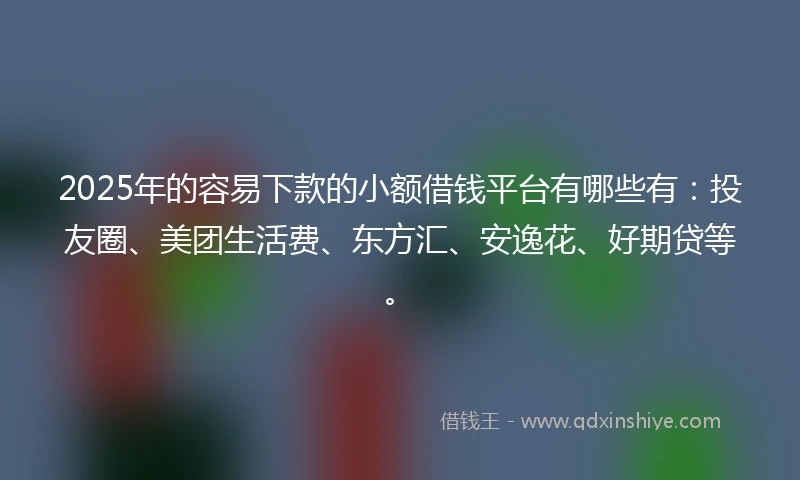 2025年的容易下款的小额借钱平台有哪些有：投友圈、美团生活费、东方汇、安逸花、好期贷等。