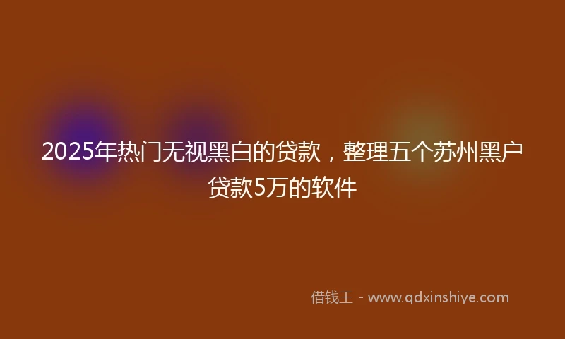 2025年热门无视黑白的贷款，整理五个苏州黑户贷款5万的软件