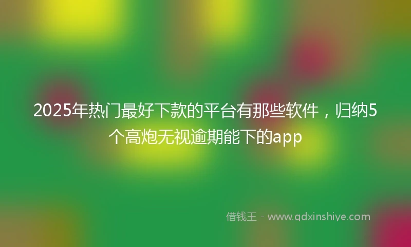 2025年热门最好下款的平台有那些软件，归纳5个高炮无视逾期能下的app