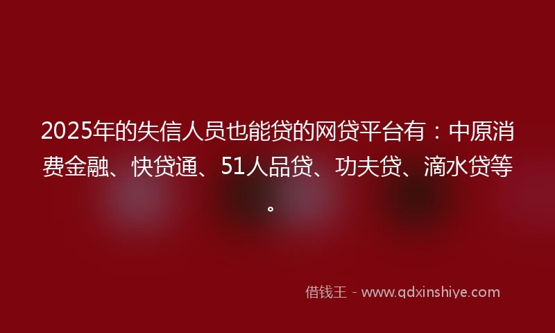 2025年的失信人员也能贷的网贷平台有：中原消费金融、快贷通、51人品贷、功夫贷、滴水贷等。