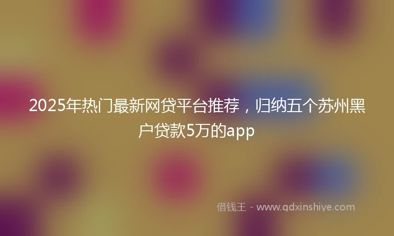 2025年热门最新网贷平台推荐，归纳五个苏州黑户贷款5万的app