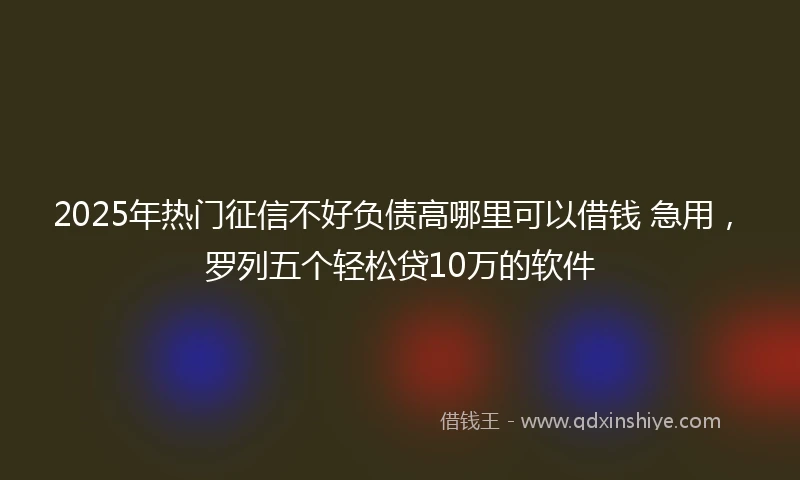 2025年热门征信不好负债高哪里可以借钱 急用，罗列五个轻松贷10万的软件