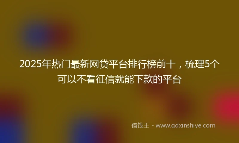 2025年热门最新网贷平台排行榜前十，梳理5个可以不看征信就能下款的平台