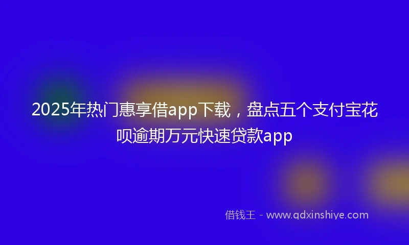 2025年热门惠享借app下载，盘点五个支付宝花呗逾期万元快速贷款app