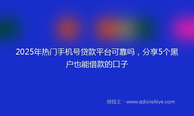 2025年热门手机号贷款平台可靠吗，分享5个黑户也能借款的口子