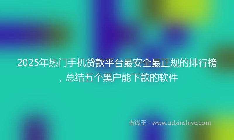2025年热门手机贷款平台最安全最正规的排行榜，总结五个黑户能下款的软件