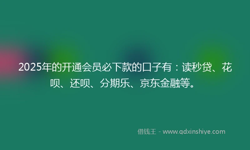 2025年的开通会员必下款的口子有：读秒贷、花呗、还呗、分期乐、京东金融等。