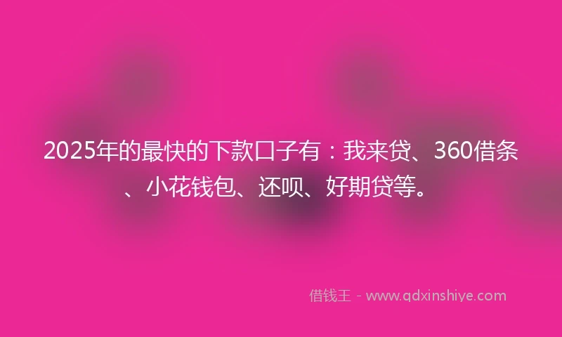 2025年的最快的下款口子有：我来贷、360借条、小花钱包、还呗、好期贷等。