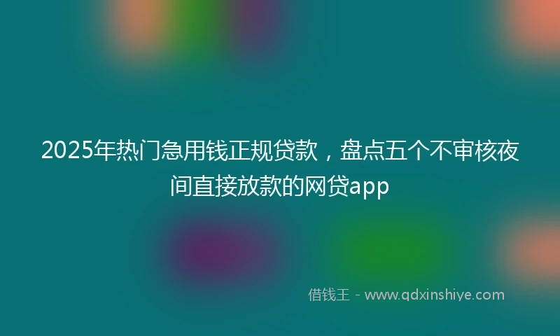 2025年热门急用钱正规贷款，盘点五个不审核夜间直接放款的网贷app