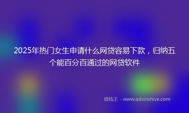 2025年热门女生申请什么网贷容易下款，归纳五个能百分百通过的网贷软件