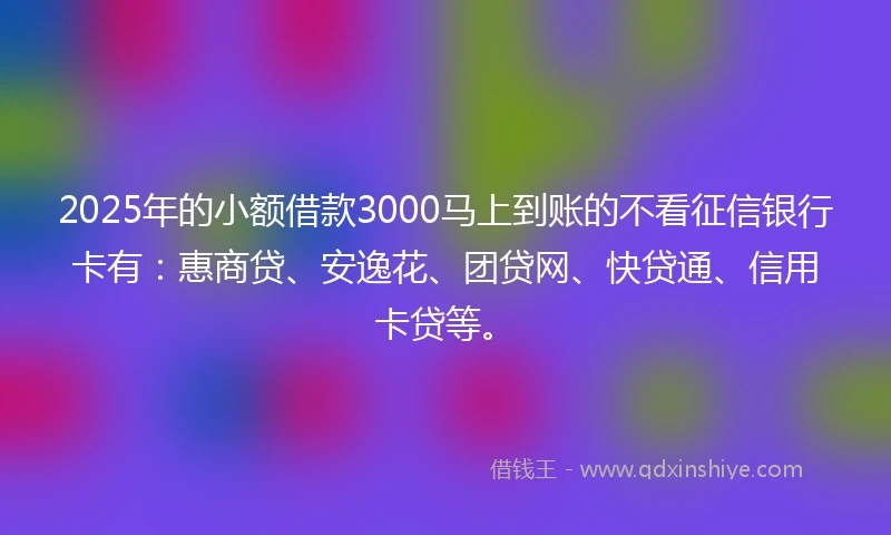 2025年的小额借款3000马上到账的不看征信银行卡有：惠商贷、安逸花、团贷网、快贷通、信用卡贷等。