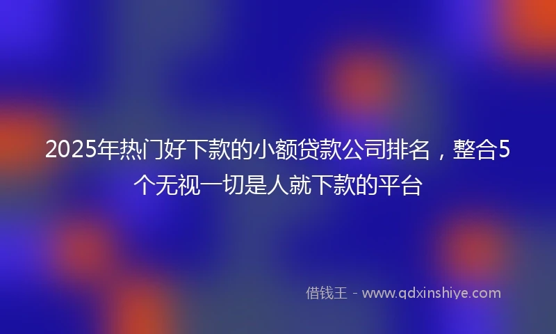 2025年热门好下款的小额贷款公司排名，整合5个无视一切是人就下款的平台