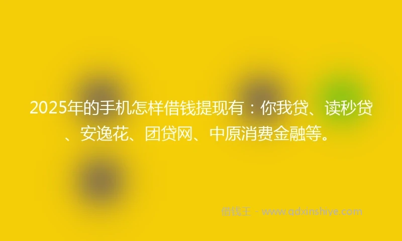 2025年的手机怎样借钱提现有：你我贷、读秒贷、安逸花、团贷网、中原消费金融等。