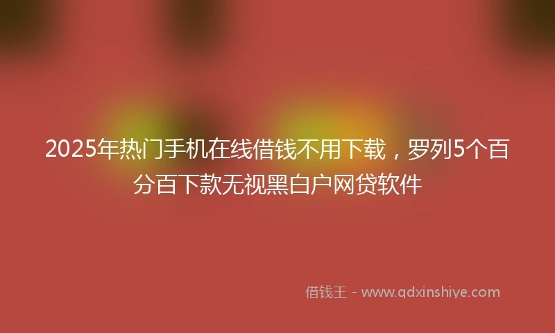 2025年热门手机在线借钱不用下载，罗列5个百分百下款无视黑白户网贷软件