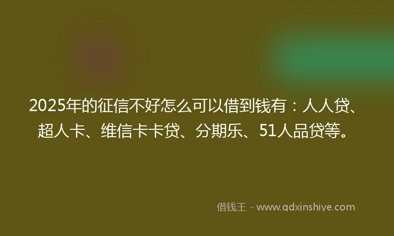 2025年的征信不好怎么可以借到钱有：人人贷、超人卡、维信卡卡贷、分期乐、51人品贷等。