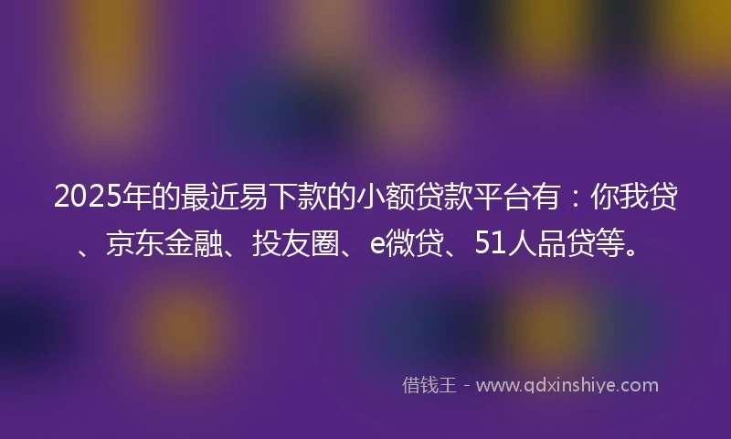 2025年的最近易下款的小额贷款平台有：你我贷、京东金融、投友圈、e微贷、51人品贷等。