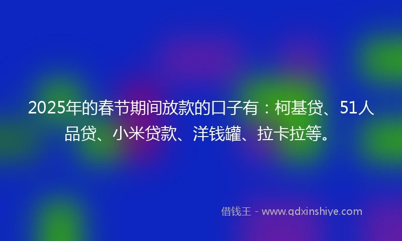 2025年的春节期间放款的口子有：柯基贷、51人品贷、小米贷款、洋钱罐、拉卡拉等。