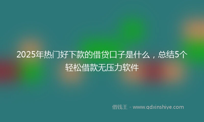 2025年热门好下款的借贷口子是什么，总结5个轻松借款无压力软件