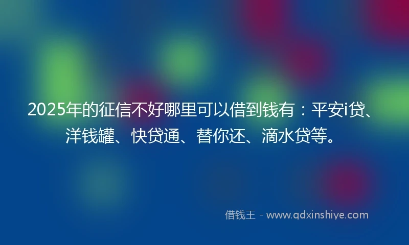 2025年的征信不好哪里可以借到钱有：平安i贷、洋钱罐、快贷通、替你还、滴水贷等。