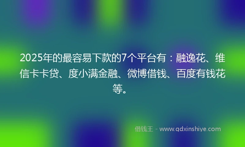 2025年的最容易下款的7个平台有：融逸花、维信卡卡贷、度小满金融、微博借钱、百度有钱花等。