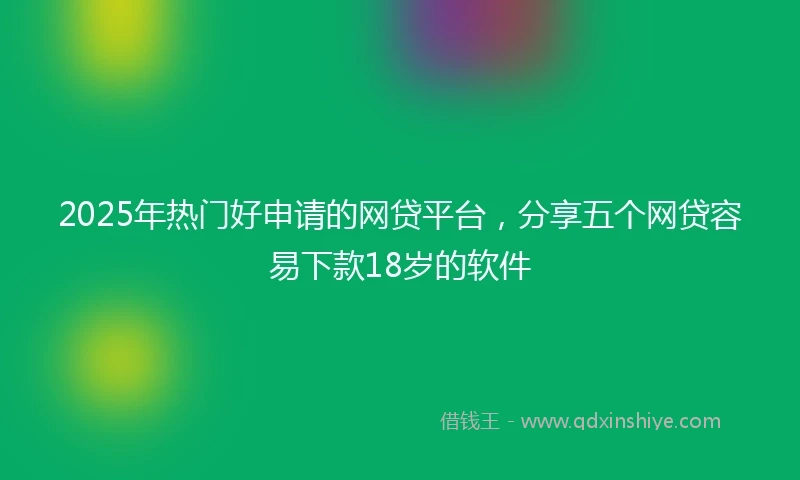 2025年热门好申请的网贷平台，分享五个网贷容易下款18岁的软件