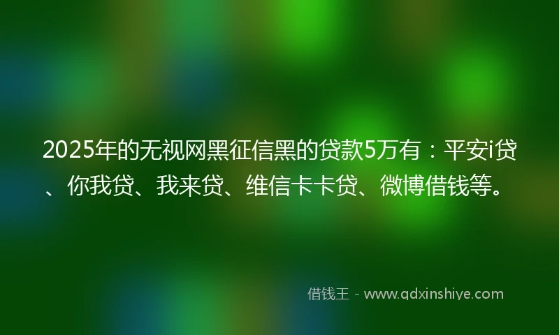 2025年的无视网黑征信黑的贷款5万有：平安i贷、你我贷、我来贷、维信卡卡贷、微博借钱等。